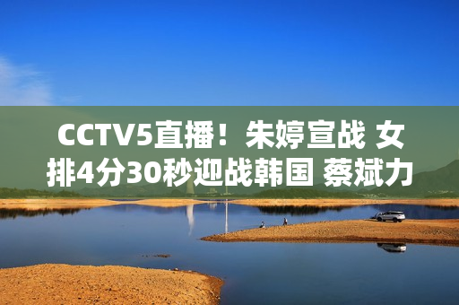 CCTV5直播！朱婷宣战 女排4分30秒迎战韩国 蔡斌力争3