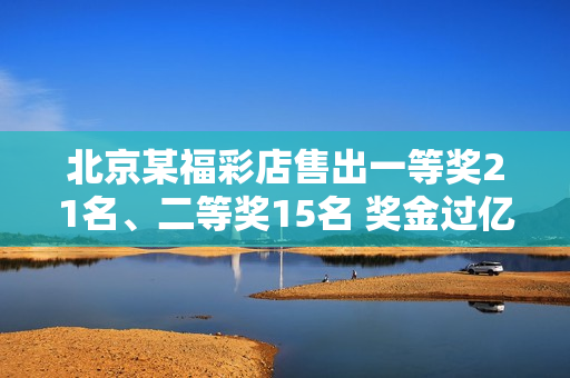 北京某福彩店售出一等奖21名、二等奖15名 奖金过亿！福利彩票客服回复→