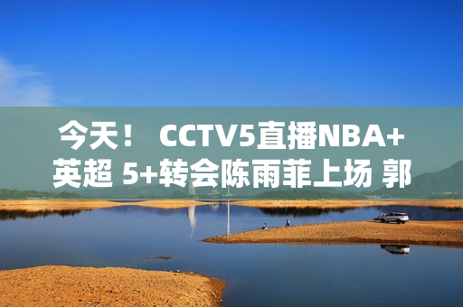 今天！ CCTV5直播NBA+英超 5+转会陈雨菲上场 郭宇也上场！