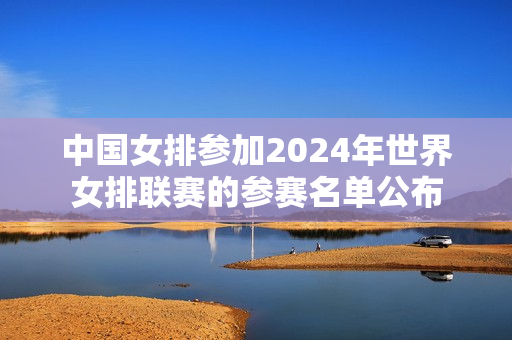 中国女排参加2024年世界女排联赛的参赛名单公布