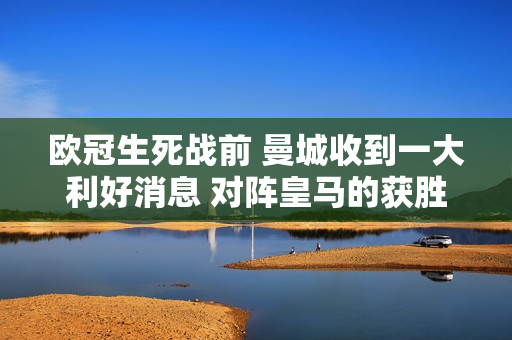 欧冠生死战前 曼城收到一大利好消息 对阵皇马的获胜概率大大提高