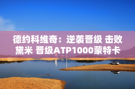 德约科维奇：逆袭晋级 击败黛米 晋级ATP1000蒙特卡罗2024半决赛