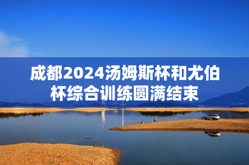 成都2024汤姆斯杯和尤伯杯综合训练圆满结束