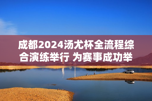 成都2024汤尤杯全流程综合演练举行 为赛事成功举办奠定坚实基础