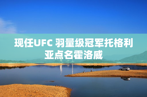 现任UFC 羽量级冠军托格利亚点名霍洛威