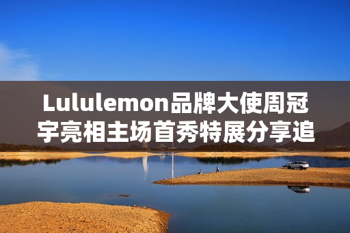 Lululemon品牌大使周冠宇亮相主场首秀特展分享追寻F1梦想的心路历程