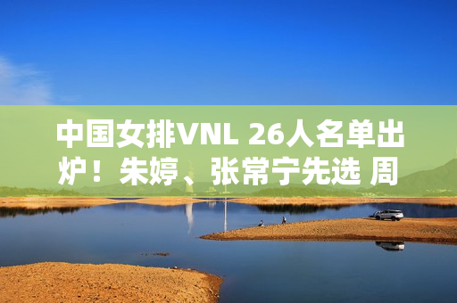 中国女排VNL 26人名单出炉！朱婷、张常宁先选 周业通、盛宇先选