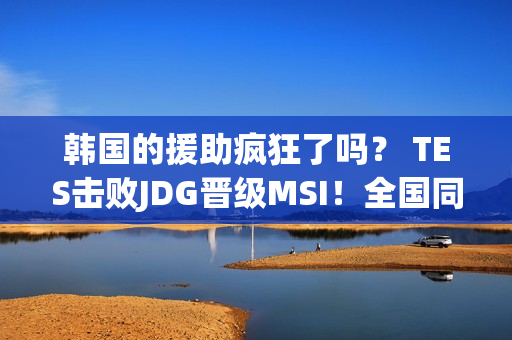 韩国的援助疯狂了吗？ TES击败JDG晋级MSI！全国同学聚会总决赛