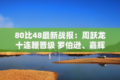 80比48最新战报：周跃龙十连鞭晋级 罗伯逊、嘉辉五分登场！