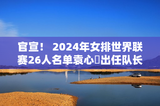 官宣！ 2024年女排世界联赛26人名单袁心玥出任队长