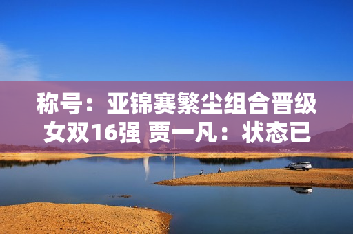 称号：亚锦赛繁尘组合晋级女双16强 贾一凡：状态已经恢复到70%到80%