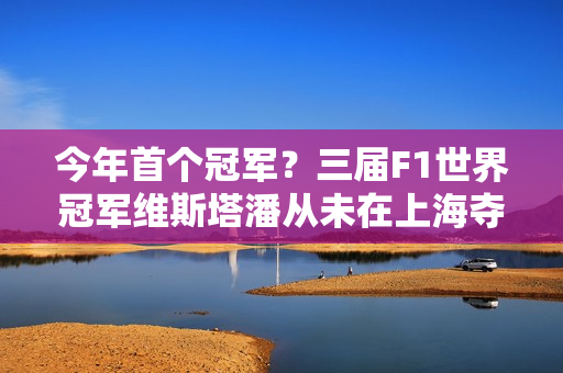 今年首个冠军？三届F1世界冠军维斯塔潘从未在上海夺冠