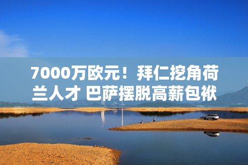 7000万欧元！拜仁挖角荷兰人才 巴萨摆脱高薪包袱 球迷笑了