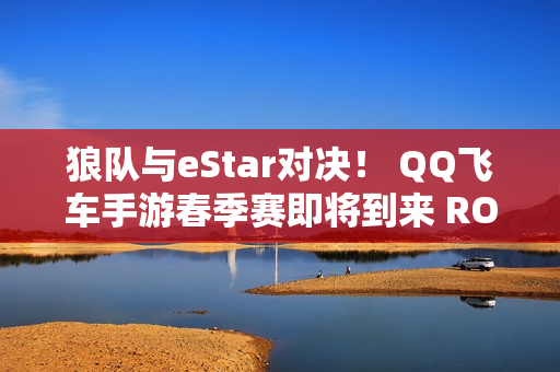 狼队与eStar对决！ QQ飞车手游春季赛即将到来 ROG 8 Pro加盟参赛