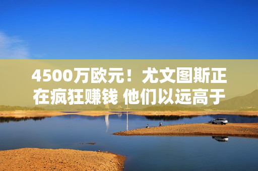 4500万欧元！尤文图斯正在疯狂赚钱 他们以远高于国际米兰的价格获得了一份新的赞助合同