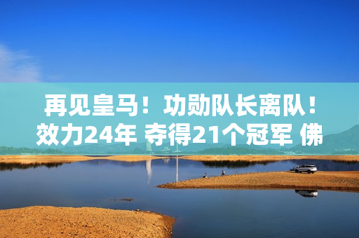 再见皇马！功勋队长离队！效力24年 夺得21个冠军 佛爷无情 国米想要捡起缺失的碎片