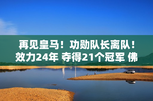 再见皇马！功勋队长离队！效力24年 夺得21个冠军 佛爷无情 国米想要捡起缺失的碎片