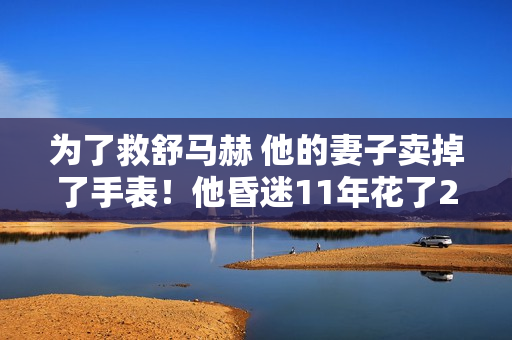 为了救舒马赫 他的妻子卖掉了手表！他昏迷11年花了20亿 被曝5年前就醒了