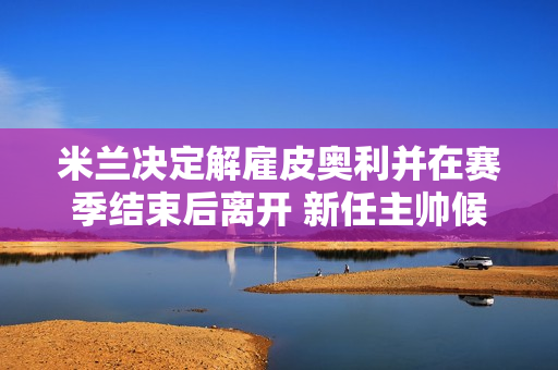 米兰决定解雇皮奥利并在赛季结束后离开 新任主帅候选人有4人 粉丝们并不满意