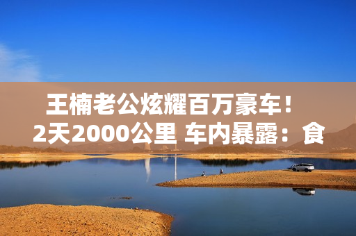 王楠老公炫耀百万豪车！ 2天2000公里 车内暴露：食物、饮料和热茶