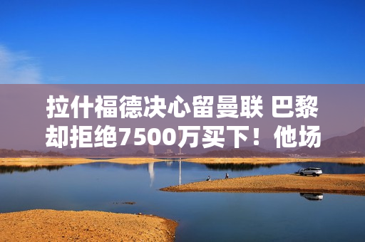 拉什福德决心留曼联 巴黎却拒绝7500万买下！他场上场下都很糟糕 不配接手姆巴佩