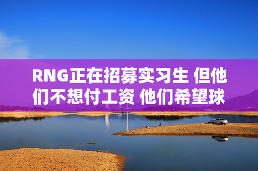 RNG正在招募实习生 但他们不想付工资 他们希望球迷免费帮助球队摆脱困境