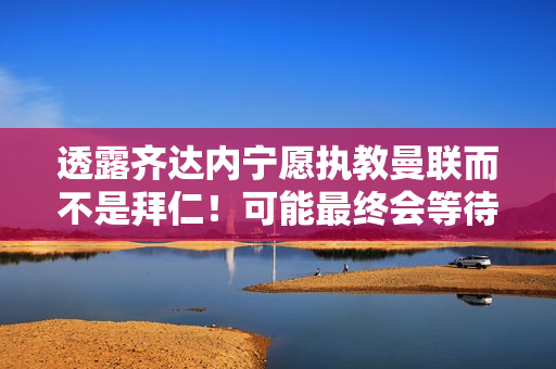 透露齐达内宁愿执教曼联而不是拜仁！可能最终会等待德尚的接班人