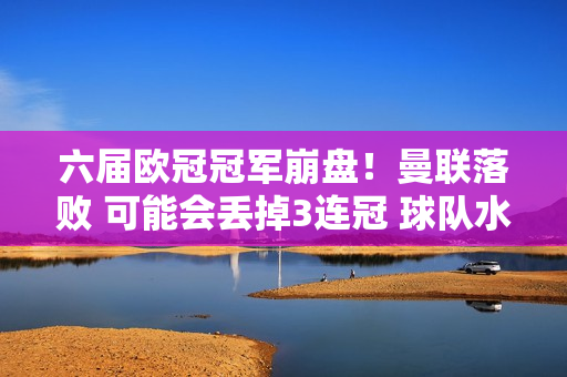 六届欧冠冠军崩盘！曼联落败 可能会丢掉3连冠 球队水平将跌至中游