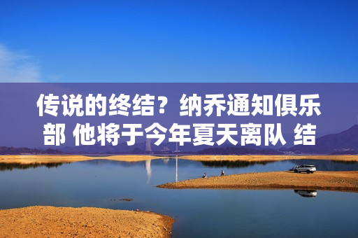 传说的终结？纳乔通知俱乐部 他将于今年夏天离队 结束他23年的皇马生涯