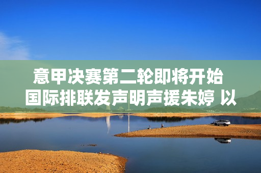 意甲决赛第二轮即将开始 国际排联发声明声援朱婷 以“亲女友”身份观看