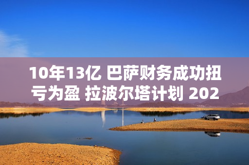 10年13亿 巴萨财务成功扭亏为盈 拉波尔塔计划 2025年携手瓜迪奥拉