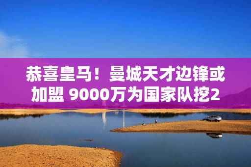 恭喜皇马！曼城天才边锋或加盟 9000万为国家队挖24球25助攻