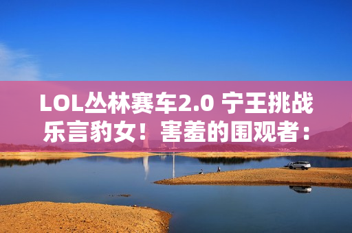 LOL丛林赛车2.0 宁王挑战乐言豹女！害羞的围观者：他根本不会玩