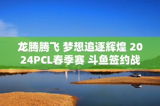 龙腾腾飞 梦想追逐辉煌 2024PCL春季赛 斗鱼签约战队来了！