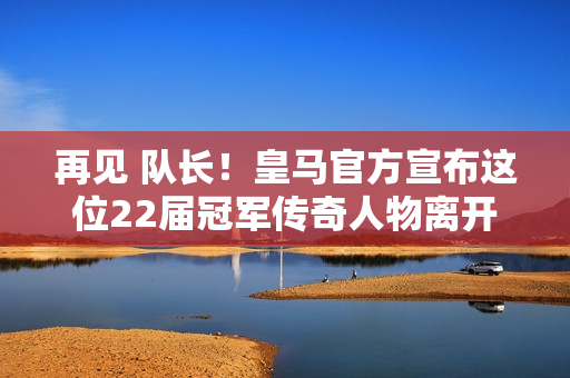 再见 队长！皇马官方宣布这位22届冠军传奇人物离开球队  23年过去了 粉丝们泪流满面