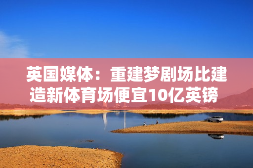 英国媒体：重建梦剧场比建造新体育场便宜10亿英镑 曼联参考了皇家马德里和巴塞罗那