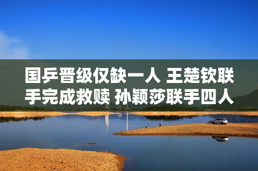 国乒晋级仅缺一人 王楚钦联手完成救赎 孙颖莎联手四人赢下一场比赛