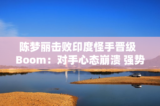 陈梦丽击败印度怪手晋级  Boom：对手心态崩溃 强势晋级