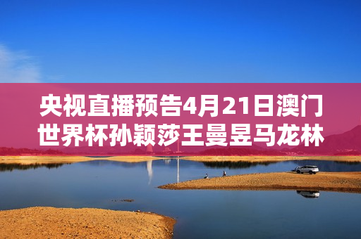 央视直播预告4月21日澳门世界杯孙颖莎王曼昱马龙林高远争夺冠军