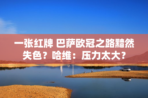 一张红牌 巴萨欧冠之路黯然失色？哈维：压力太大？