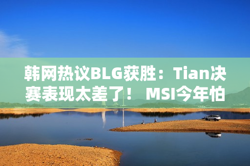 韩网热议BLG获胜：Tian决赛表现太差了！ MSI今年怕bin