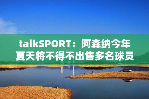 talkSPORT：阿森纳今年夏天将不得不出售多名球员以筹集引援资金 特罗萨德可能会离开球队