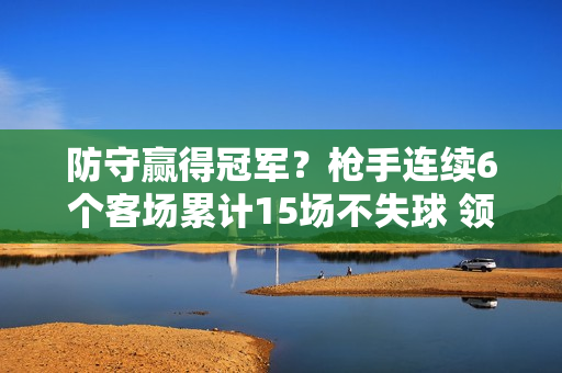 防守赢得冠军？枪手连续6个客场累计15场不失球 领跑英超