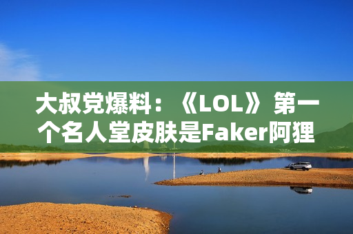 大叔党爆料：《LOL》 第一个名人堂皮肤是Faker阿狸