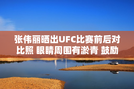 张伟丽晒出UFC比赛前后对比照 眼睛周围有淤青 鼓励自己继续前进