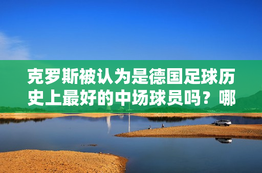 克罗斯被认为是德国足球历史上最好的中场球员吗？哪位皇马球迷提出了这个建议？