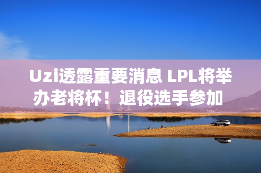 Uzi透露重要消息 LPL将举办老将杯！退役选手参加 节目效果非常好