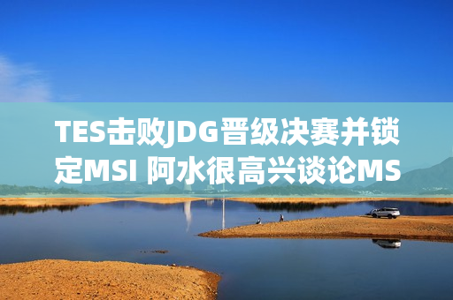 TES击败JDG晋级决赛并锁定MSI 阿水很高兴谈论MSI 他已经很久没玩了