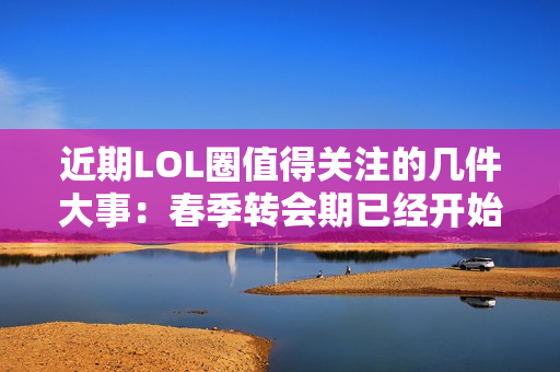 近期LOL圈值得关注的几件大事：春季转会期已经开始 全球BP来了吗？