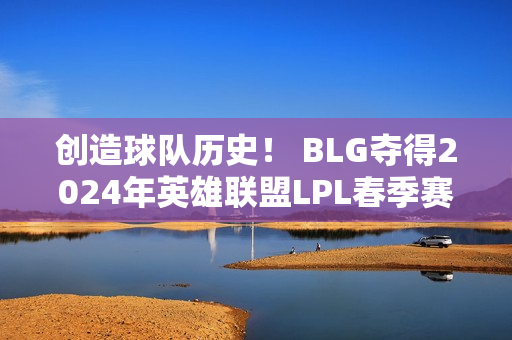 创造球队历史！ BLG夺得2024年英雄联盟LPL春季赛冠军